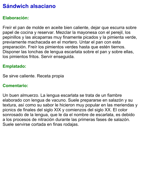 Sándwich alsaciano  Elaboración:  Freír el pan de molde en aceite bien caliente, dejar que escurra sobre papel de cocina y reservar. Mezclar la mayonesa con el perejil, los pepinillos y las alcaparras muy finamente picados y la pimienta verde, previamente machacada en el mortero. Untar el pan con esta preparación. Freír los pimientos verdes hasta que estén tiernos. Disponer las lonchas de lengua escarlata sobre el pan y sobre ellas, los pimientos fritos. Servir enseguida.  Emplatado:  Se sirve caliente. Receta propia  Comentario:  Un buen almuerzo. La lengua escarlata se trata de un fiambre elaborado con lengua de vacuno. Suele prepararse en salazón y su textura, así como su sabor le hicieron muy popular en las meriendas y picnics de finales del siglo XIX y comienzos del siglo XX. El color sonrosado de la lengua, que le da el nombre de escarlata, es debido a los procesos de nitración durante las primeras fases de salazón. Suele servirse cortada en finas rodajas.