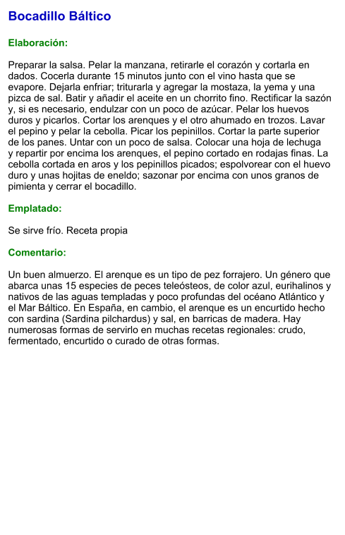Bocadillo Báltico  Elaboración:  Preparar la salsa. Pelar la manzana, retirarle el corazón y cortarla en dados. Cocerla durante 15 minutos junto con el vino hasta que se evapore. Dejarla enfriar; triturarla y agregar la mostaza, la yema y una pizca de sal. Batir y añadir el aceite en un chorrito fino. Rectificar la sazón y, si es necesario, endulzar con un poco de azúcar. Pelar los huevos duros y picarlos. Cortar los arenques y el otro ahumado en trozos. Lavar el pepino y pelar la cebolla. Picar los pepinillos. Cortar la parte superior de los panes. Untar con un poco de salsa. Colocar una hoja de lechuga y repartir por encima los arenques, el pepino cortado en rodajas finas. La cebolla cortada en aros y los pepinillos picados; espolvorear con el huevo duro y unas hojitas de eneldo; sazonar por encima con unos granos de pimienta y cerrar el bocadillo.  Emplatado:  Se sirve frío. Receta propia  Comentario:  Un buen almuerzo. El arenque es un tipo de pez forrajero. Un género que abarca unas 15 especies de peces teleósteos, de color azul, eurihalinos y nativos de las aguas templadas y poco profundas del océano Atlántico y el Mar Báltico. En España, en cambio, el arenque es un encurtido hecho con sardina (Sardina pilchardus) y sal, en barricas de madera. Hay numerosas formas de servirlo en muchas recetas regionales: crudo, fermentado, encurtido o curado de otras formas.