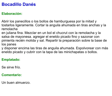 Bocadillo Danés  Elaboración:  Abrir los panecillos o los bollos de hamburguesa por la mitad y tostarlos ligeramente. Cortar la anguila ahumada en tiras anchas y la remolacha en juliana fina. Mezclar en un bol el chucrut con la remolacha y la salsa de mayonesa. agregar el eneldo picado fino y sazonar con pimienta recién molida y sal. Repartir la preparación sobre la base de los panes y disponer encima las tiras de anguila ahumada. Espolvorear con más eneldo picado y cubrir con la tapa de las minichapatas o bollos.  Emplatado:  Se sirve frío.   Comentario:  Un buen almuerzo.