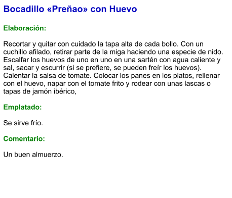 Bocadillo «Preñao» con Huevo  Elaboración:  Recortar y quitar con cuidado la tapa alta de cada bollo. Con un cuchillo afilado, retirar parte de la miga haciendo una especie de nido. Escalfar los huevos de uno en uno en una sartén con agua caliente y sal, sacar y escurrir (si se prefiere, se pueden freír los huevos). Calentar la salsa de tomate. Colocar los panes en los platos, rellenar con el huevo, napar con el tomate frito y rodear con unas lascas o tapas de jamón ibérico,  Emplatado:  Se sirve frío.   Comentario:  Un buen almuerzo.