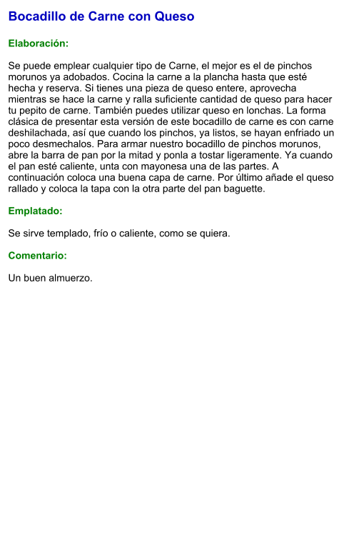 Bocadillo de Carne con Queso  Elaboración:  Se puede emplear cualquier tipo de Carne, el mejor es el de pinchos morunos ya adobados. Cocina la carne a la plancha hasta que esté hecha y reserva. Si tienes una pieza de queso entere, aprovecha mientras se hace la carne y ralla suficiente cantidad de queso para hacer tu pepito de carne. También puedes utilizar queso en lonchas. La forma clásica de presentar esta versión de este bocadillo de carne es con carne deshilachada, así que cuando los pinchos, ya listos, se hayan enfriado un poco desmechalos. Para armar nuestro bocadillo de pinchos morunos, abre la barra de pan por la mitad y ponla a tostar ligeramente. Ya cuando el pan esté caliente, unta con mayonesa una de las partes. A continuación coloca una buena capa de carne. Por último añade el queso rallado y coloca la tapa con la otra parte del pan baguette.  Emplatado:  Se sirve templado, frío o caliente, como se quiera.   Comentario:  Un buen almuerzo.