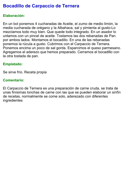 Bocadillo de Carpaccio de Ternera  Elaboración:  En un bol ponemos 4 cucharadas de Aceite, el zumo de medio limón, la media cucharada de orégano y la Albahaca, sal y pimienta al gusto-Lo mezclamos todo muy bien. Que quede todo integrado. En un asador lo untamos con un pincel de aceite. Tostamos las dos rebanadas de Pan. por ambos lados. Montamos el bocadillo. En una de las rebanadas ponemos la rúcula a gusto. Cubrimos con el Carpaccio de Ternera. Ponemos encima un poco de sal gorda. Esparcimos el queso parmesano. Agregamos el aderezo que hemos preparado. Cerramos el bocadillo con la otra tostada de pan.  Emplatado:  Se sirve frío. Receta propia  Comentario:  El Carpaccio de Ternera es una preparación de carne cruda, se trata de unas finísimas lonchas de carne con las que se pueden elaborar un sinfín de recetas, normalmente se come solo, aderezado con diferentes ingredientes