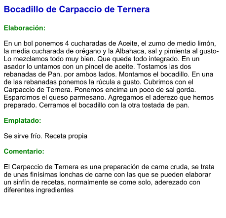 Bocadillo de Carpaccio de Ternera  Elaboración:  En un bol ponemos 4 cucharadas de Aceite, el zumo de medio limón, la media cucharada de orégano y la Albahaca, sal y pimienta al gusto-Lo mezclamos todo muy bien. Que quede todo integrado. En un asador lo untamos con un pincel de aceite. Tostamos las dos rebanadas de Pan. por ambos lados. Montamos el bocadillo. En una de las rebanadas ponemos la rúcula a gusto. Cubrimos con el Carpaccio de Ternera. Ponemos encima un poco de sal gorda. Esparcimos el queso parmesano. Agregamos el aderezo que hemos preparado. Cerramos el bocadillo con la otra tostada de pan.  Emplatado:  Se sirve frío. Receta propia  Comentario:  El Carpaccio de Ternera es una preparación de carne cruda, se trata de unas finísimas lonchas de carne con las que se pueden elaborar un sinfín de recetas, normalmente se come solo, aderezado con diferentes ingredientes