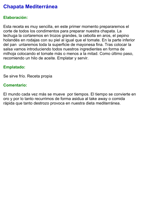 Chapata Mediterránea  Elaboración:  Esta receta es muy sencilla, en este primer momento prepararemos el corte de todos los condimentos para preparar nuestra chapata. La lechuga la cortaremos en trozos grandes, la cebolla en aros, el pepino holandés en rodajas con su piel al igual que el tomate. En la parte inferior del pan  untaremos toda la superficie de mayonesa fina. Tras colocar la salsa vamos introduciendo todos nuestros ingredientes en forma de milhoja colocando el tomate más o menos a la mitad. Como último paso, recomiendo un hilo de aceite. Emplatar y servir.  Emplatado:  Se sirve frío. Receta propia  Comentario:  El mundo cada vez más se mueve  por tiempos. El tiempo se convierte en oro y por lo tanto recurrimos de forma asidua al take away o comida rápida que tanto destrozo provoca en nuestra dieta mediterránea.