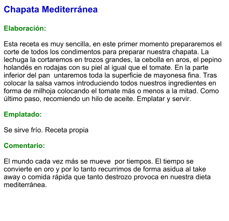 Chapata Mediterránea  Elaboración:  Esta receta es muy sencilla, en este primer momento prepararemos el corte de todos los condimentos para preparar nuestra chapata. La lechuga la cortaremos en trozos grandes, la cebolla en aros, el pepino holandés en rodajas con su piel al igual que el tomate. En la parte inferior del pan  untaremos toda la superficie de mayonesa fina. Tras colocar la salsa vamos introduciendo todos nuestros ingredientes en forma de milhoja colocando el tomate más o menos a la mitad. Como último paso, recomiendo un hilo de aceite. Emplatar y servir.  Emplatado:  Se sirve frío. Receta propia  Comentario:  El mundo cada vez más se mueve  por tiempos. El tiempo se convierte en oro y por lo tanto recurrimos de forma asidua al take away o comida rápida que tanto destrozo provoca en nuestra dieta mediterránea.