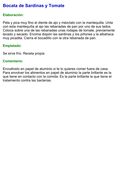 Bocata de Sardinas y Tomate  Elaboración:  Pela y pica muy fino el diente de ajo y mézclalo con la mantequilla. Unta con esta mantequilla al ajo las rebanadas de pan por uno de sus lados.  Coloca sobre una de las rebanadas unas rodajas de tomate, previamente lavado y secado. Encima dispón las sardinas y los piñones y la albahaca muy picadita. Cierra el bocadillo con la otra rebanada de pan.  Emplatado:  Se sirve frío. Receta propia  Comentario:  Envuélvelo en papel de aluminio si te lo quieres comer fuera de casa. Para envolver los alimentos en papel de aluminio la parte brillante es la que tiene en contacto con la comida. Es la parte brillante la que tiene el tratamiento contra las bacterias.
