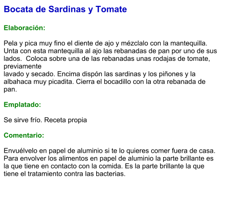 Bocata de Sardinas y Tomate  Elaboración:  Pela y pica muy fino el diente de ajo y mézclalo con la mantequilla. Unta con esta mantequilla al ajo las rebanadas de pan por uno de sus lados.  Coloca sobre una de las rebanadas unas rodajas de tomate, previamente lavado y secado. Encima dispón las sardinas y los piñones y la albahaca muy picadita. Cierra el bocadillo con la otra rebanada de pan.  Emplatado:  Se sirve frío. Receta propia  Comentario:  Envuélvelo en papel de aluminio si te lo quieres comer fuera de casa. Para envolver los alimentos en papel de aluminio la parte brillante es la que tiene en contacto con la comida. Es la parte brillante la que tiene el tratamiento contra las bacterias.