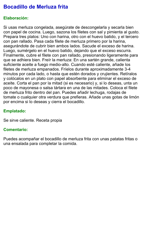 Bocadillo de Merluza frita  Elaboración:  Si usas merluza congelada, asegúrate de descongelarla y secarla bien con papel de cocina. Luego, sazona los filetes con sal y pimienta al gusto. Prepara tres platos: Uno con harina, otro con el huevo batido, y el tercero con pan rallado. Pasa cada filete de merluza primero por la harina, asegurándote de cubrir bien ambos lados. Sacude el exceso de harina. Luego, sumérgelo en el huevo batido, dejando que el exceso escurra. Finalmente, cubre el filete con pan rallado, presionando ligeramente para que se adhiera bien. Freír la merluza: En una sartén grande, calienta suficiente aceite a fuego medio-alto. Cuando esté caliente, añade los filetes de merluza empanados. Fríelos durante aproximadamente 3-4 minutos por cada lado, o hasta que estén dorados y crujientes. Retíralos y colócalos en un plato con papel absorbente para eliminar el exceso de aceite. Corta el pan por la mitad (si es necesario) y, si lo deseas, unta un poco de mayonesa o salsa tártara en una de las mitades. Coloca el filete de merluza frito dentro del pan. Puedes añadir lechuga, rodajas de tomate o cualquier otra verdura que prefieras. Añade unas gotas de limón por encima si lo deseas y cierra el bocadillo.  Emplatado:  Se sirve caliente. Receta propia  Comentario:  Puedes acompañar el bocadillo de merluza frita con unas patatas fritas o una ensalada para completar la comida.