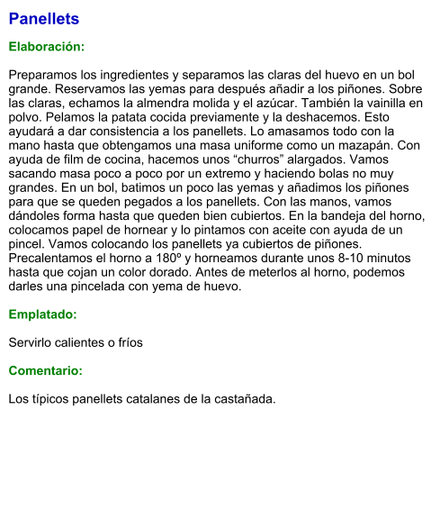 Panellets  Elaboración:  Preparamos los ingredientes y separamos las claras del huevo en un bol grande. Reservamos las yemas para después añadir a los piñones. Sobre las claras, echamos la almendra molida y el azúcar. También la vainilla en polvo. Pelamos la patata cocida previamente y la deshacemos. Esto ayudará a dar consistencia a los panellets. Lo amasamos todo con la mano hasta que obtengamos una masa uniforme como un mazapán. Con ayuda de film de cocina, hacemos unos “churros” alargados. Vamos sacando masa poco a poco por un extremo y haciendo bolas no muy grandes. En un bol, batimos un poco las yemas y añadimos los piñones para que se queden pegados a los panellets. Con las manos, vamos dándoles forma hasta que queden bien cubiertos. En la bandeja del horno, colocamos papel de hornear y lo pintamos con aceite con ayuda de un pincel. Vamos colocando los panellets ya cubiertos de piñones. Precalentamos el horno a 180º y horneamos durante unos 8-10 minutos hasta que cojan un color dorado. Antes de meterlos al horno, podemos darles una pincelada con yema de huevo.  Emplatado:  Servirlo calientes o fríos  Comentario:  Los típicos panellets catalanes de la castañada.