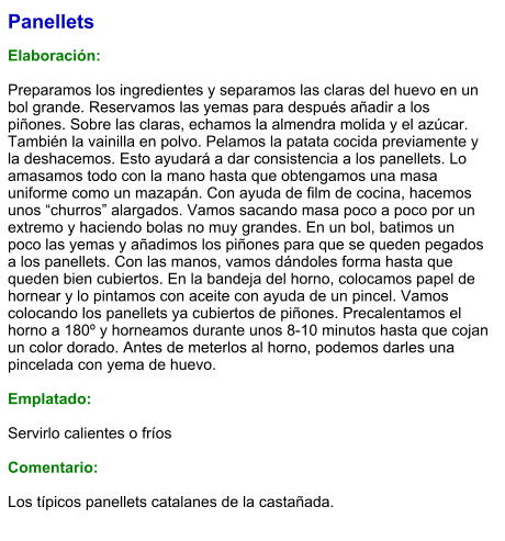 Panellets  Elaboración:  Preparamos los ingredientes y separamos las claras del huevo en un bol grande. Reservamos las yemas para después añadir a los piñones. Sobre las claras, echamos la almendra molida y el azúcar. También la vainilla en polvo. Pelamos la patata cocida previamente y la deshacemos. Esto ayudará a dar consistencia a los panellets. Lo amasamos todo con la mano hasta que obtengamos una masa uniforme como un mazapán. Con ayuda de film de cocina, hacemos unos “churros” alargados. Vamos sacando masa poco a poco por un extremo y haciendo bolas no muy grandes. En un bol, batimos un poco las yemas y añadimos los piñones para que se queden pegados a los panellets. Con las manos, vamos dándoles forma hasta que queden bien cubiertos. En la bandeja del horno, colocamos papel de hornear y lo pintamos con aceite con ayuda de un pincel. Vamos colocando los panellets ya cubiertos de piñones. Precalentamos el horno a 180º y horneamos durante unos 8-10 minutos hasta que cojan un color dorado. Antes de meterlos al horno, podemos darles una pincelada con yema de huevo.  Emplatado:  Servirlo calientes o fríos  Comentario:  Los típicos panellets catalanes de la castañada.