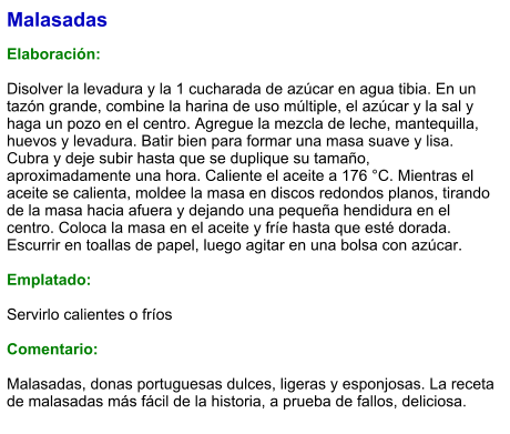 Malasadas  Elaboración:  Disolver la levadura y la 1 cucharada de azúcar en agua tibia. En un tazón grande, combine la harina de uso múltiple, el azúcar y la sal y haga un pozo en el centro. Agregue la mezcla de leche, mantequilla, huevos y levadura. Batir bien para formar una masa suave y lisa. Cubra y deje subir hasta que se duplique su tamaño, aproximadamente una hora. Caliente el aceite a 176 °C. Mientras el aceite se calienta, moldee la masa en discos redondos planos, tirando de la masa hacia afuera y dejando una pequeña hendidura en el centro. Coloca la masa en el aceite y fríe hasta que esté dorada. Escurrir en toallas de papel, luego agitar en una bolsa con azúcar.  Emplatado:  Servirlo calientes o fríos  Comentario:  Malasadas, donas portuguesas dulces, ligeras y esponjosas. La receta de malasadas más fácil de la historia, a prueba de fallos, deliciosa.