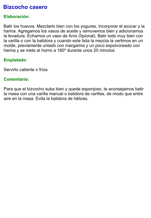 Bizcocho casero  Elaboración:  Batir los huevos. Mezclarlo bien con los yogures, Incorporar el azúcar y la harina. Agregamos los vasos de aceite y removemos bien y adicionamos la levadura. Echamos un vaso de Anís (0pional). Batir todo muy bien con la varilla o con la batidora y cuando este lista la mezcla la vertimos en un molde, previamente untado con margarina y un poco espolvoreado con harina y se mete al horno a 180º durante unos 20 minutos  Emplatado:  Servirlo caliente o fríos  Comentario:  Para que el bizcocho suba bien y quede esponjoso, te aconsejamos batir la masa con una varilla manual o batidora de varillas, de modo que entre aire en la masa. Evita la batidora de hélices.