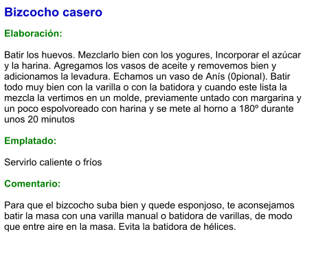 Bizcocho casero  Elaboración:  Batir los huevos. Mezclarlo bien con los yogures, Incorporar el azúcar y la harina. Agregamos los vasos de aceite y removemos bien y adicionamos la levadura. Echamos un vaso de Anís (0pional). Batir todo muy bien con la varilla o con la batidora y cuando este lista la mezcla la vertimos en un molde, previamente untado con margarina y un poco espolvoreado con harina y se mete al horno a 180º durante unos 20 minutos  Emplatado:  Servirlo caliente o fríos  Comentario:  Para que el bizcocho suba bien y quede esponjoso, te aconsejamos batir la masa con una varilla manual o batidora de varillas, de modo que entre aire en la masa. Evita la batidora de hélices.