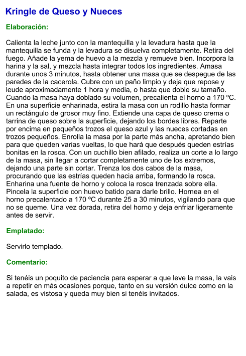 Kringle de Queso y Nueces  Elaboración:  Calienta la leche junto con la mantequilla y la levadura hasta que la mantequilla se funda y la levadura se disuelva completamente. Retira del fuego. Añade la yema de huevo a la mezcla y remueve bien. Incorpora la harina y la sal, y mezcla hasta integrar todos los ingredientes. Amasa durante unos 3 minutos, hasta obtener una masa que se despegue de las paredes de la cacerola. Cubre con un paño limpio y deja que repose y leude aproximadamente 1 hora y media, o hasta que doble su tamaño. Cuando la masa haya doblado su volumen, precalienta el horno a 170 ºC. En una superficie enharinada, estira la masa con un rodillo hasta formar un rectángulo de grosor muy fino. Extiende una capa de queso crema o tarrina de queso sobre la superficie, dejando los bordes libres. Reparte por encima en pequeños trozos el queso azul y las nueces cortadas en trozos pequeños. Enrolla la masa por la parte más ancha, apretando bien para que queden varias vueltas, lo que hará que después queden estrías bonitas en la rosca. Con un cuchillo bien afilado, realiza un corte a lo largo de la masa, sin llegar a cortar completamente uno de los extremos, dejando una parte sin cortar. Trenza los dos cabos de la masa, procurando que las estrías queden hacia arriba, formando la rosca. Enharina una fuente de horno y coloca la rosca trenzada sobre ella. Pincela la superficie con huevo batido para darle brillo. Hornea en el horno precalentado a 170 ºC durante 25 a 30 minutos, vigilando para que no se queme. Una vez dorada, retira del horno y deja enfriar ligeramente antes de servir.  Emplatado:  Servirlo templado.  Comentario:  Si tenéis un poquito de paciencia para esperar a que leve la masa, la vais a repetir en más ocasiones porque, tanto en su versión dulce como en la salada, es vistosa y queda muy bien si tenéis invitados.