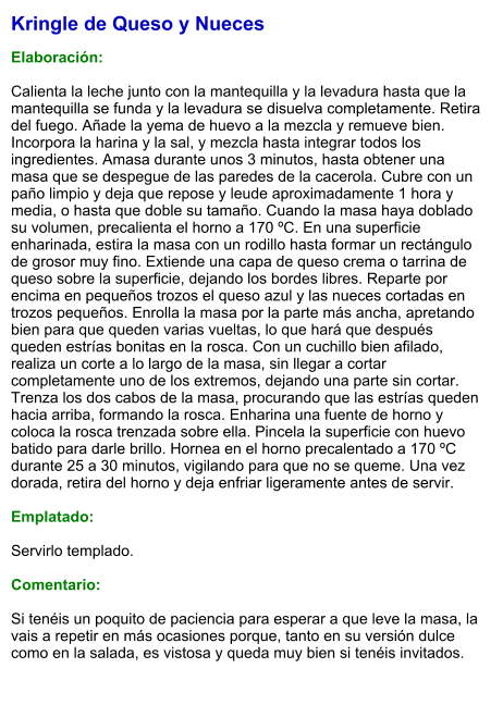 Kringle de Queso y Nueces  Elaboración:  Calienta la leche junto con la mantequilla y la levadura hasta que la mantequilla se funda y la levadura se disuelva completamente. Retira del fuego. Añade la yema de huevo a la mezcla y remueve bien. Incorpora la harina y la sal, y mezcla hasta integrar todos los ingredientes. Amasa durante unos 3 minutos, hasta obtener una masa que se despegue de las paredes de la cacerola. Cubre con un paño limpio y deja que repose y leude aproximadamente 1 hora y media, o hasta que doble su tamaño. Cuando la masa haya doblado su volumen, precalienta el horno a 170 ºC. En una superficie enharinada, estira la masa con un rodillo hasta formar un rectángulo de grosor muy fino. Extiende una capa de queso crema o tarrina de queso sobre la superficie, dejando los bordes libres. Reparte por encima en pequeños trozos el queso azul y las nueces cortadas en trozos pequeños. Enrolla la masa por la parte más ancha, apretando bien para que queden varias vueltas, lo que hará que después queden estrías bonitas en la rosca. Con un cuchillo bien afilado, realiza un corte a lo largo de la masa, sin llegar a cortar completamente uno de los extremos, dejando una parte sin cortar. Trenza los dos cabos de la masa, procurando que las estrías queden hacia arriba, formando la rosca. Enharina una fuente de horno y coloca la rosca trenzada sobre ella. Pincela la superficie con huevo batido para darle brillo. Hornea en el horno precalentado a 170 ºC durante 25 a 30 minutos, vigilando para que no se queme. Una vez dorada, retira del horno y deja enfriar ligeramente antes de servir.  Emplatado:  Servirlo templado.  Comentario:  Si tenéis un poquito de paciencia para esperar a que leve la masa, la vais a repetir en más ocasiones porque, tanto en su versión dulce como en la salada, es vistosa y queda muy bien si tenéis invitados.