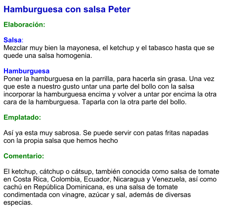 Hamburguesa con salsa Peter  Elaboración:  Salsa: Mezclar muy bien la mayonesa, el ketchup y el tabasco hasta que se quede una salsa homogenia.  Hamburguesa Poner la hamburguesa en la parrilla, para hacerla sin grasa. Una vez que este a nuestro gusto untar una parte del bollo con la salsa incorporar la hamburguesa encima y volver a untar por encima la otra cara de la hamburguesa. Taparla con la otra parte del bollo.  Emplatado:  Así ya esta muy sabrosa. Se puede servir con patas fritas napadas con la propia salsa que hemos hecho  Comentario:  El ketchup, cátchup o cátsup, también conocida como salsa de tomate en Costa Rica, Colombia, Ecuador, Nicaragua y Venezuela, así como cachú en República Dominicana, es una salsa de tomate condimentada con vinagre, azúcar y sal, además de diversas especias.