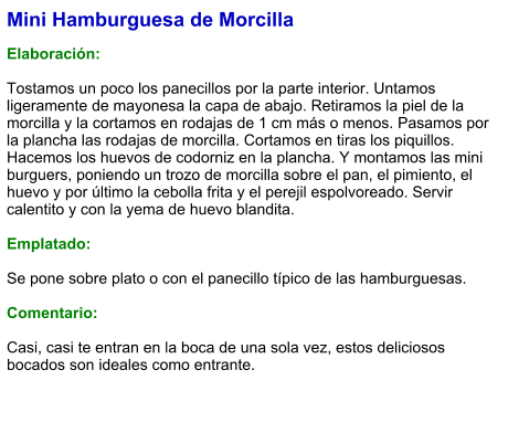 Mini Hamburguesa de Morcilla  Elaboración:  Tostamos un poco los panecillos por la parte interior. Untamos ligeramente de mayonesa la capa de abajo. Retiramos la piel de la morcilla y la cortamos en rodajas de 1 cm más o menos. Pasamos por la plancha las rodajas de morcilla. Cortamos en tiras los piquillos. Hacemos los huevos de codorniz en la plancha. Y montamos las mini burguers, poniendo un trozo de morcilla sobre el pan, el pimiento, el huevo y por último la cebolla frita y el perejil espolvoreado. Servir calentito y con la yema de huevo blandita.   Emplatado:  Se pone sobre plato o con el panecillo típico de las hamburguesas.  Comentario:  Casi, casi te entran en la boca de una sola vez, estos deliciosos bocados son ideales como entrante.