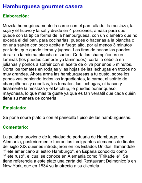 Hamburguesa gourmet casera  Elaboración:  Mezcla homogéneamente la carne con el pan rallado, la mostaza, la soja y el huevo y la sal y divide en 4 porciones, amasa para que quede con la típica forma de la hamburguesa, con un diámetro que no exceda el del pan, para cocinarlas, puedes o hacerlas a la plancha o en una sartén con poco aceite a fuego alto, por al menos 3 minutos por lado, que quede tierna y jugosa. Las tiras de bacon las puedes dorar en la misma plancha o sartén. Corta los champiñones en láminas (los puedes comprar ya laminados), corta la cebolla en julianas y ponlos a sofreir con el aceite de oliva por unos 5 minutos. Corta los tomates en rodajas y las hojas de las lechugas en trozos no muy grandes. Ahora arma las hamburguesas a tu gusto, sobre los panes vas poniendo todos los ingredientes, la carne, el sofrito de champiñones y cebollas, los tomates, las lechugas, el bacon y finalmente la mostaza y el ketchup, le puedes poner queso, mayonesa, lo que mas te guste ya que es tan versátil que cada quién tiene su manera de comerla  Emplatado:  Se pone sobre plato o con el panecillo típico de las hamburguesas.  Comentario:  La palabra proviene de la ciudad de portuaria de Hamburgo, en Alemania, posteriormente fueron los inmigrantes alemanes de finales del siglo XIX quienes introdujeron en los Estados Unidos, llamándole "filete americano al estilo Hamburgo", en España conocido como "filete ruso", el cual se conoce en Alemania como "Frikadelle". Se tiene referencia a este plato una carta del Restaurant Delmonico´s en New York, que en 1834 ya la ofrecía a su clientela.