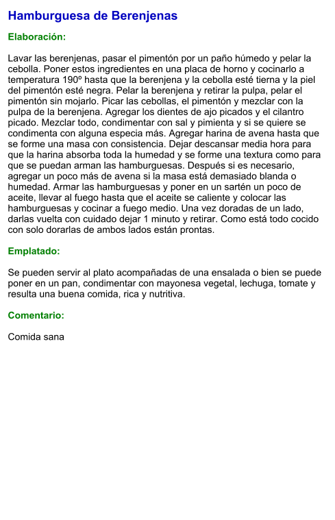 Hamburguesa de Berenjenas  Elaboración:  Lavar las berenjenas, pasar el pimentón por un paño húmedo y pelar la cebolla. Poner estos ingredientes en una placa de horno y cocinarlo a temperatura 190º hasta que la berenjena y la cebolla esté tierna y la piel del pimentón esté negra. Pelar la berenjena y retirar la pulpa, pelar el pimentón sin mojarlo. Picar las cebollas, el pimentón y mezclar con la pulpa de la berenjena. Agregar los dientes de ajo picados y el cilantro picado. Mezclar todo, condimentar con sal y pimienta y si se quiere se condimenta con alguna especia más. Agregar harina de avena hasta que se forme una masa con consistencia. Dejar descansar media hora para que la harina absorba toda la humedad y se forme una textura como para que se puedan arman las hamburguesas. Después si es necesario, agregar un poco más de avena si la masa está demasiado blanda o humedad. Armar las hamburguesas y poner en un sartén un poco de aceite, llevar al fuego hasta que el aceite se caliente y colocar las hamburguesas y cocinar a fuego medio. Una vez doradas de un lado, darlas vuelta con cuidado dejar 1 minuto y retirar. Como está todo cocido con solo dorarlas de ambos lados están prontas.  Emplatado:  Se pueden servir al plato acompañadas de una ensalada o bien se puede poner en un pan, condimentar con mayonesa vegetal, lechuga, tomate y resulta una buena comida, rica y nutritiva.  Comentario:  Comida sana
