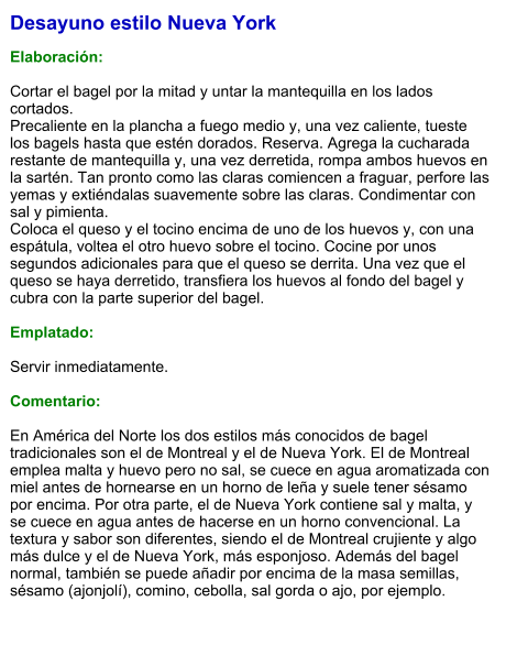 Desayuno estilo Nueva York  Elaboración:  Cortar el bagel por la mitad y untar la mantequilla en los lados cortados.  Precaliente en la plancha a fuego medio y, una vez caliente, tueste los bagels hasta que estén dorados. Reserva. Agrega la cucharada restante de mantequilla y, una vez derretida, rompa ambos huevos en la sartén. Tan pronto como las claras comiencen a fraguar, perfore las yemas y extiéndalas suavemente sobre las claras. Condimentar con sal y pimienta.  Coloca el queso y el tocino encima de uno de los huevos y, con una espátula, voltea el otro huevo sobre el tocino. Cocine por unos segundos adicionales para que el queso se derrita. Una vez que el queso se haya derretido, transfiera los huevos al fondo del bagel y cubra con la parte superior del bagel.  Emplatado:  Servir inmediatamente.  Comentario:  En América del Norte los dos estilos más conocidos de bagel tradicionales son el de Montreal y el de Nueva York. El de Montreal emplea malta y huevo pero no sal, se cuece en agua aromatizada con miel antes de hornearse en un horno de leña y suele tener sésamo por encima. Por otra parte, el de Nueva York contiene sal y malta, y se cuece en agua antes de hacerse en un horno convencional. La textura y sabor son diferentes, siendo el de Montreal crujiente y algo más dulce y el de Nueva York, más esponjoso. Además del bagel normal, también se puede añadir por encima de la masa semillas, sésamo (ajonjolí), comino, cebolla, sal gorda o ajo, por ejemplo.