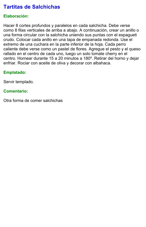 Tartitas de Salchichas  Elaboración:  Hacer 8 cortes profundos y paralelos en cada salchicha. Debe verse como 8 filas verticales de arriba a abajo. A continuación, crear un anillo o una forma circular con la salchicha uniendo sus puntas con el espagueti crudo. Colocar cada anillo en una tapa de empanada redonda. Use el extremo de una cuchara en la parte inferior de la hoja. Cada perro caliente debe verse como un pastel de flores. Agregue el pesto y el queso rallado en el centro de cada uno, luego un solo tomate cherry en el centro. Hornear durante 15 a 20 minutos a 180º. Retirar del horno y dejar enfriar. Rociar con aceite de oliva y decorar con albahaca.  Emplatado:  Servir templado.  Comentario:  Otra forma de comer salchichas