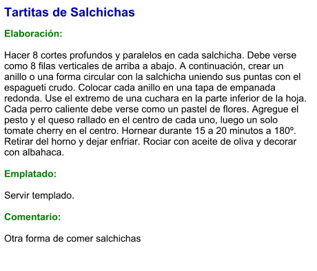 Tartitas de Salchichas  Elaboración:  Hacer 8 cortes profundos y paralelos en cada salchicha. Debe verse como 8 filas verticales de arriba a abajo. A continuación, crear un anillo o una forma circular con la salchicha uniendo sus puntas con el espagueti crudo. Colocar cada anillo en una tapa de empanada redonda. Use el extremo de una cuchara en la parte inferior de la hoja. Cada perro caliente debe verse como un pastel de flores. Agregue el pesto y el queso rallado en el centro de cada uno, luego un solo tomate cherry en el centro. Hornear durante 15 a 20 minutos a 180º. Retirar del horno y dejar enfriar. Rociar con aceite de oliva y decorar con albahaca.  Emplatado:  Servir templado.  Comentario:  Otra forma de comer salchichas