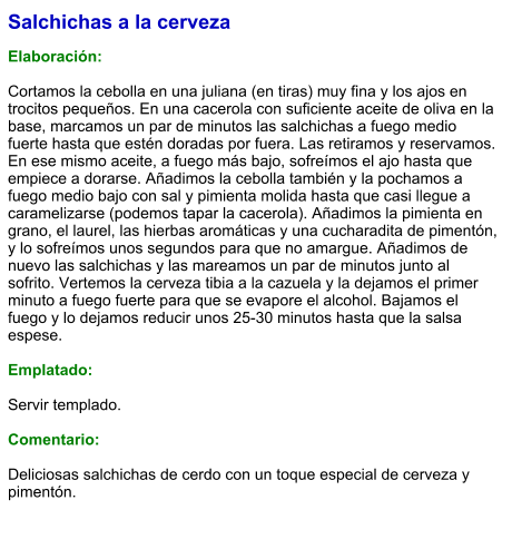 Salchichas a la cerveza  Elaboración:  Cortamos la cebolla en una juliana (en tiras) muy fina y los ajos en trocitos pequeños. En una cacerola con suficiente aceite de oliva en la base, marcamos un par de minutos las salchichas a fuego medio fuerte hasta que estén doradas por fuera. Las retiramos y reservamos. En ese mismo aceite, a fuego más bajo, sofreímos el ajo hasta que empiece a dorarse. Añadimos la cebolla también y la pochamos a fuego medio bajo con sal y pimienta molida hasta que casi llegue a caramelizarse (podemos tapar la cacerola). Añadimos la pimienta en grano, el laurel, las hierbas aromáticas y una cucharadita de pimentón, y lo sofreímos unos segundos para que no amargue. Añadimos de nuevo las salchichas y las mareamos un par de minutos junto al sofrito. Vertemos la cerveza tibia a la cazuela y la dejamos el primer minuto a fuego fuerte para que se evapore el alcohol. Bajamos el fuego y lo dejamos reducir unos 25-30 minutos hasta que la salsa espese.  Emplatado:  Servir templado.  Comentario:  Deliciosas salchichas de cerdo con un toque especial de cerveza y pimentón.