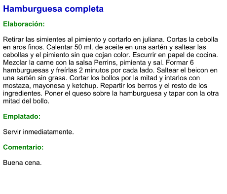 Hamburguesa completa  Elaboración:  Retirar las simientes al pimiento y cortarlo en juliana. Cortas la cebolla en aros finos. Calentar 50 ml. de aceite en una sartén y saltear las cebollas y el pimiento sin que cojan color. Escurrir en papel de cocina. Mezclar la carne con la salsa Perrins, pimienta y sal. Formar 6 hamburguesas y freírlas 2 minutos por cada lado. Saltear el beicon en una sartén sin grasa. Cortar los bollos por la mitad y intarlos con mostaza, mayonesa y ketchup. Repartir los berros y el resto de los ingredientes. Poner el queso sobre la hamburguesa y tapar con la otra mitad del bollo.  Emplatado:  Servir inmediatamente.  Comentario:  Buena cena.