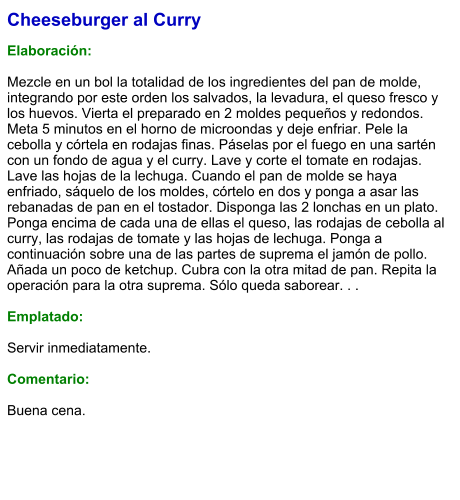 Cheeseburger al Curry  Elaboración:  Mezcle en un bol la totalidad de los ingredientes del pan de molde, integrando por este orden los salvados, la levadura, el queso fresco y los huevos. Vierta el preparado en 2 moldes pequeños y redondos. Meta 5 minutos en el horno de microondas y deje enfriar. Pele la cebolla y córtela en rodajas finas. Páselas por el fuego en una sartén con un fondo de agua y el curry. Lave y corte el tomate en rodajas. Lave las hojas de la lechuga. Cuando el pan de molde se haya enfriado, sáquelo de los moldes, córtelo en dos y ponga a asar las rebanadas de pan en el tostador. Disponga las 2 lonchas en un plato. Ponga encima de cada una de ellas el queso, las rodajas de cebolla al curry, las rodajas de tomate y las hojas de lechuga. Ponga a continuación sobre una de las partes de suprema el jamón de pollo. Añada un poco de ketchup. Cubra con la otra mitad de pan. Repita la operación para la otra suprema. Sólo queda saborear. . .  Emplatado:  Servir inmediatamente.  Comentario:  Buena cena.
