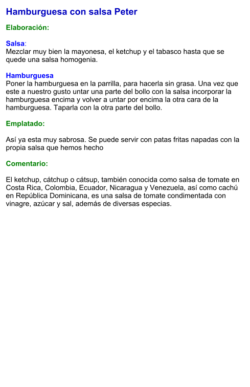 Hamburguesa con salsa Peter  Elaboración:  Salsa: Mezclar muy bien la mayonesa, el ketchup y el tabasco hasta que se quede una salsa homogenia.  Hamburguesa Poner la hamburguesa en la parrilla, para hacerla sin grasa. Una vez que este a nuestro gusto untar una parte del bollo con la salsa incorporar la hamburguesa encima y volver a untar por encima la otra cara de la hamburguesa. Taparla con la otra parte del bollo.  Emplatado:  Así ya esta muy sabrosa. Se puede servir con patas fritas napadas con la propia salsa que hemos hecho  Comentario:  El ketchup, cátchup o cátsup, también conocida como salsa de tomate en Costa Rica, Colombia, Ecuador, Nicaragua y Venezuela, así como cachú en República Dominicana, es una salsa de tomate condimentada con vinagre, azúcar y sal, además de diversas especias.