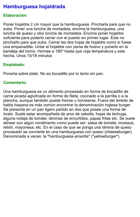 Hamburguesa hojaldrada  Elaboración:  Poner hojaldre 2 cm mayor que la hamburguesa. Pincharla para que no suba. Poner una loncha de mortadela, encima la hamburguesa, una loncha de queso y otra loncha de mortadela. Encima poner hojaldre suficiente para poderlo cerrar con el puesto en primer lugar. Este no pincharlo para que suba. Cerrar las dos hojas de hojaldre como si fuese una empanadilla. Untar el hojaldre con yema de huevo y ponerlo en la bandeja del horno. Hornee a 180º hasta que coja temperatura y este hecha. Unos 15/18 minutos  Emplatado:  Ponerla sobre plato. No es bocadillo por lo tanto sin pan.  Comentario:  Una hamburguesa es un alimento procesado en forma de bocadillo de carne picada aglutinada en forma de filete, cocinado a la parrilla o a la plancha, aunque también puede freírse u hornearse. Fuera del ámbito de habla hispana es más común encontrar la denominación inglesa burger. Se presenta en un pan ligero partido en dos que posee una forma de óvalo. Suele estar acompañada de aros de cebolla, hojas de lechuga, alguna rodaja de tomate, láminas de encurtidos, papas fritas etc. Se suele alinear con algún condimento como puede ser: salsa de tomate, mostaza, relish, mayonesa, etc. En el caso de que se ponga una lámina de queso procesado se convierte en una hamburguesa con queso (cheeseburger). Denominada a veces: la "hamburguesa amarilla" ("yellowburger").
