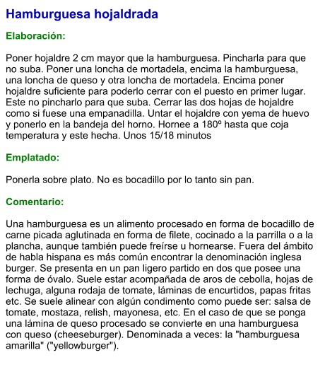 Hamburguesa hojaldrada  Elaboración:  Poner hojaldre 2 cm mayor que la hamburguesa. Pincharla para que no suba. Poner una loncha de mortadela, encima la hamburguesa, una loncha de queso y otra loncha de mortadela. Encima poner hojaldre suficiente para poderlo cerrar con el puesto en primer lugar. Este no pincharlo para que suba. Cerrar las dos hojas de hojaldre como si fuese una empanadilla. Untar el hojaldre con yema de huevo y ponerlo en la bandeja del horno. Hornee a 180º hasta que coja temperatura y este hecha. Unos 15/18 minutos  Emplatado:  Ponerla sobre plato. No es bocadillo por lo tanto sin pan.  Comentario:  Una hamburguesa es un alimento procesado en forma de bocadillo de carne picada aglutinada en forma de filete, cocinado a la parrilla o a la plancha, aunque también puede freírse u hornearse. Fuera del ámbito de habla hispana es más común encontrar la denominación inglesa burger. Se presenta en un pan ligero partido en dos que posee una forma de óvalo. Suele estar acompañada de aros de cebolla, hojas de lechuga, alguna rodaja de tomate, láminas de encurtidos, papas fritas etc. Se suele alinear con algún condimento como puede ser: salsa de tomate, mostaza, relish, mayonesa, etc. En el caso de que se ponga una lámina de queso procesado se convierte en una hamburguesa con queso (cheeseburger). Denominada a veces: la "hamburguesa amarilla" ("yellowburger").