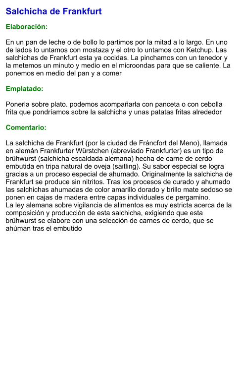 Salchicha de Frankfurt  Elaboración:  En un pan de leche o de bollo lo partimos por la mitad a lo largo. En uno de lados lo untamos con mostaza y el otro lo untamos con Ketchup. Las salchichas de Frankfurt esta ya cocidas. La pinchamos con un tenedor y la metemos un minuto y medio en el microondas para que se caliente. La ponemos en medio del pan y a comer  Emplatado:  Ponerla sobre plato. podemos acompañarla con panceta o con cebolla frita que pondríamos sobre la salchicha y unas patatas fritas alrededor  Comentario:  La salchicha de Frankfurt (por la ciudad de Fráncfort del Meno), llamada en alemán Frankfurter Würstchen (abreviado Frankfurter) es un tipo de brühwurst (salchicha escaldada alemana) hecha de carne de cerdo embutida en tripa natural de oveja (saitling). Su sabor especial se logra gracias a un proceso especial de ahumado. Originalmente la salchicha de Frankfurt se produce sin nitritos. Tras los procesos de curado y ahumado las salchichas ahumadas de color amarillo dorado y brillo mate sedoso se ponen en cajas de madera entre capas individuales de pergamino. La ley alemana sobre vigilancia de alimentos es muy estricta acerca de la composición y producción de esta salchicha, exigiendo que esta brühwurst se elabore con una selección de carnes de cerdo, que se ahúman tras el embutido