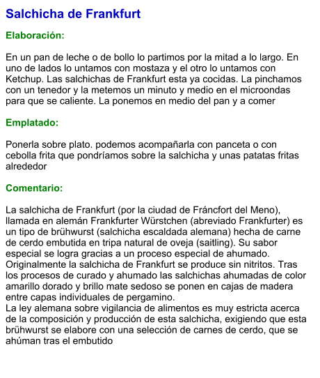 Salchicha de Frankfurt  Elaboración:  En un pan de leche o de bollo lo partimos por la mitad a lo largo. En uno de lados lo untamos con mostaza y el otro lo untamos con Ketchup. Las salchichas de Frankfurt esta ya cocidas. La pinchamos con un tenedor y la metemos un minuto y medio en el microondas para que se caliente. La ponemos en medio del pan y a comer  Emplatado:  Ponerla sobre plato. podemos acompañarla con panceta o con cebolla frita que pondríamos sobre la salchicha y unas patatas fritas alrededor  Comentario:  La salchicha de Frankfurt (por la ciudad de Fráncfort del Meno), llamada en alemán Frankfurter Würstchen (abreviado Frankfurter) es un tipo de brühwurst (salchicha escaldada alemana) hecha de carne de cerdo embutida en tripa natural de oveja (saitling). Su sabor especial se logra gracias a un proceso especial de ahumado. Originalmente la salchicha de Frankfurt se produce sin nitritos. Tras los procesos de curado y ahumado las salchichas ahumadas de color amarillo dorado y brillo mate sedoso se ponen en cajas de madera entre capas individuales de pergamino. La ley alemana sobre vigilancia de alimentos es muy estricta acerca de la composición y producción de esta salchicha, exigiendo que esta brühwurst se elabore con una selección de carnes de cerdo, que se ahúman tras el embutido