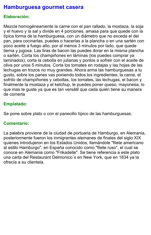Hamburguesa gourmet casera  Elaboración:  Mezcla homogéneamente la carne con el pan rallado, la mostaza, la soja y el huevo y la sal y divide en 4 porciones, amasa para que quede con la típica forma de la hamburguesa, con un diámetro que no exceda el del pan, para cocinarlas, puedes o hacerlas a la plancha o en una sartén con poco aceite a fuego alto, por al menos 3 minutos por lado, que quede tierna y jugosa. Las tiras de bacon las puedes dorar en la misma plancha o sartén. Corta los champiñones en láminas (los puedes comprar ya laminados), corta la cebolla en julianas y ponlos a sofreir con el aceite de oliva por unos 5 minutos. Corta los tomates en rodajas y las hojas de las lechugas en trozos no muy grandes. Ahora arma las hamburguesas a tu gusto, sobre los panes vas poniendo todos los ingredientes, la carne, el sofrito de champiñones y cebollas, los tomates, las lechugas, el bacon y finalmente la mostaza y el ketchup, le puedes poner queso, mayonesa, lo que mas te guste ya que es tan versátil que cada quién tiene su manera de comerla  Emplatado:  Se pone sobre plato o con el panecillo típico de las hamburguesas.  Comentario:  La palabra proviene de la ciudad de portuaria de Hamburgo, en Alemania, posteriormente fueron los inmigrantes alemanes de finales del siglo XIX quienes introdujeron en los Estados Unidos, llamándole "filete americano al estilo Hamburgo", en España conocido como "filete ruso", el cual se conoce en Alemania como "Frikadelle". Se tiene referencia a este plato una carta del Restaurant Delmonico´s en New York, que en 1834 ya la ofrecía a su clientela.