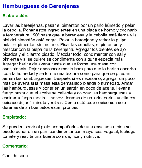 Hamburguesa de Berenjenas  Elaboración:  Lavar las berenjenas, pasar el pimentón por un paño húmedo y pelar la cebolla. Poner estos ingredientes en una placa de horno y cocinarlo a temperatura 190º hasta que la berenjena y la cebolla esté tierna y la piel del pimentón esté negra. Pelar la berenjena y retirar la pulpa, pelar el pimentón sin mojarlo. Picar las cebollas, el pimentón y mezclar con la pulpa de la berenjena. Agregar los dientes de ajo picados y el cilantro picado. Mezclar todo, condimentar con sal y pimienta y si se quiere se condimenta con alguna especia más. Agregar harina de avena hasta que se forme una masa con consistencia. Dejar descansar media hora para que la harina absorba toda la humedad y se forme una textura como para que se puedan arman las hamburguesas. Después si es necesario, agregar un poco más de avena si la masa está demasiado blanda o humedad. Armar las hamburguesas y poner en un sartén un poco de aceite, llevar al fuego hasta que el aceite se caliente y colocar las hamburguesas y cocinar a fuego medio. Una vez doradas de un lado, darlas vuelta con cuidado dejar 1 minuto y retirar. Como está todo cocido con solo dorarlas de ambos lados están prontas.  Emplatado:  Se pueden servir al plato acompañadas de una ensalada o bien se puede poner en un pan, condimentar con mayonesa vegetal, lechuga, tomate y resulta una buena comida, rica y nutritiva.  Comentario:  Comida sana