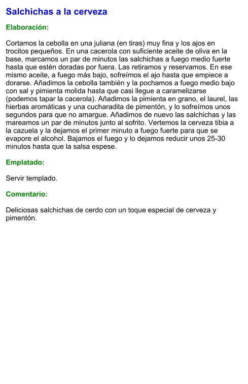 Salchichas a la cerveza  Elaboración:  Cortamos la cebolla en una juliana (en tiras) muy fina y los ajos en trocitos pequeños. En una cacerola con suficiente aceite de oliva en la base, marcamos un par de minutos las salchichas a fuego medio fuerte hasta que estén doradas por fuera. Las retiramos y reservamos. En ese mismo aceite, a fuego más bajo, sofreímos el ajo hasta que empiece a dorarse. Añadimos la cebolla también y la pochamos a fuego medio bajo con sal y pimienta molida hasta que casi llegue a caramelizarse (podemos tapar la cacerola). Añadimos la pimienta en grano, el laurel, las hierbas aromáticas y una cucharadita de pimentón, y lo sofreímos unos segundos para que no amargue. Añadimos de nuevo las salchichas y las mareamos un par de minutos junto al sofrito. Vertemos la cerveza tibia a la cazuela y la dejamos el primer minuto a fuego fuerte para que se evapore el alcohol. Bajamos el fuego y lo dejamos reducir unos 25-30 minutos hasta que la salsa espese.  Emplatado:  Servir templado.  Comentario:  Deliciosas salchichas de cerdo con un toque especial de cerveza y pimentón.