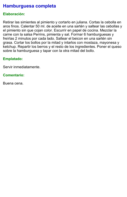 Hamburguesa completa  Elaboración:  Retirar las simientes al pimiento y cortarlo en juliana. Cortas la cebolla en aros finos. Calentar 50 ml. de aceite en una sartén y saltear las cebollas y el pimiento sin que cojan color. Escurrir en papel de cocina. Mezclar la carne con la salsa Perrins, pimienta y sal. Formar 6 hamburguesas y freírlas 2 minutos por cada lado. Saltear el beicon en una sartén sin grasa. Cortar los bollos por la mitad y intarlos con mostaza, mayonesa y ketchup. Repartir los berros y el resto de los ingredientes. Poner el queso sobre la hamburguesa y tapar con la otra mitad del bollo.  Emplatado:  Servir inmediatamente.  Comentario:  Buena cena.