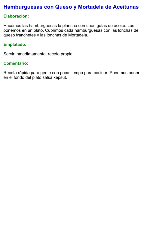 Hamburguesas con Queso y Mortadela de Aceitunas  Elaboración:  Hacemos las hamburguesas la plancha con unas gotas de aceite. Las ponemos en un plato. Cubrimos cada hamburguesas con las lonchas de queso tranchetes y las lonchas de Mortadela.  Emplatado:  Servir inmediatamente. receta propia  Comentario:  Receta rápida para gente con poco tiempo para cocinar. Ponemos poner en el fondo del plato salsa kepsut.