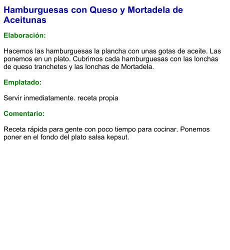 Hamburguesas con Queso y Mortadela de Aceitunas  Elaboración:  Hacemos las hamburguesas la plancha con unas gotas de aceite. Las ponemos en un plato. Cubrimos cada hamburguesas con las lonchas de queso tranchetes y las lonchas de Mortadela.  Emplatado:  Servir inmediatamente. receta propia  Comentario:  Receta rápida para gente con poco tiempo para cocinar. Ponemos poner en el fondo del plato salsa kepsut.