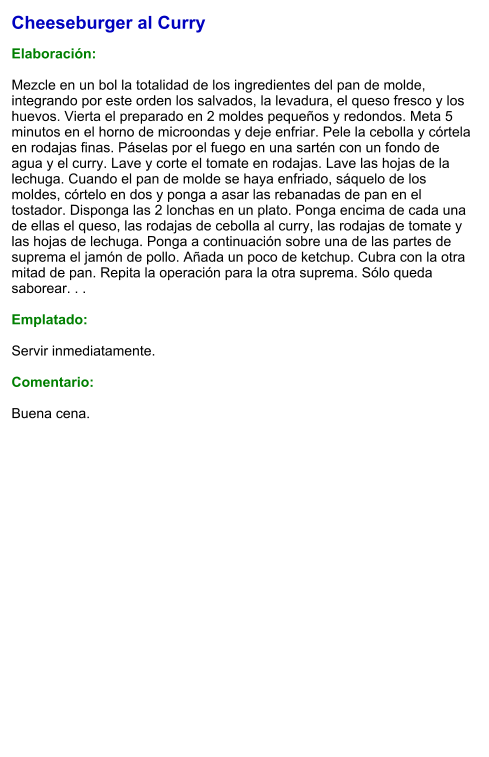 Cheeseburger al Curry  Elaboración:  Mezcle en un bol la totalidad de los ingredientes del pan de molde, integrando por este orden los salvados, la levadura, el queso fresco y los huevos. Vierta el preparado en 2 moldes pequeños y redondos. Meta 5 minutos en el horno de microondas y deje enfriar. Pele la cebolla y córtela en rodajas finas. Páselas por el fuego en una sartén con un fondo de agua y el curry. Lave y corte el tomate en rodajas. Lave las hojas de la lechuga. Cuando el pan de molde se haya enfriado, sáquelo de los moldes, córtelo en dos y ponga a asar las rebanadas de pan en el tostador. Disponga las 2 lonchas en un plato. Ponga encima de cada una de ellas el queso, las rodajas de cebolla al curry, las rodajas de tomate y las hojas de lechuga. Ponga a continuación sobre una de las partes de suprema el jamón de pollo. Añada un poco de ketchup. Cubra con la otra mitad de pan. Repita la operación para la otra suprema. Sólo queda saborear. . .  Emplatado:  Servir inmediatamente.  Comentario:  Buena cena.