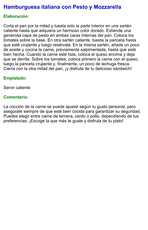 Hamburguesa italiana con Pesto y Mozzarella  Elaboración:  Corta el pan por la mitad y tuesta solo la parte interior en una sartén caliente hasta que adquiera un hermoso color dorado. Extiende una generosa capa de pesto en ambas caras internas del pan. Coloca los tomates sobre la base. En otra sartén caliente, tuesta la panceta hasta que esté crujiente y luego resérvala. En la misma sartén, añade un poco de aceite y cocina la carne, previamente salpimentada, hasta que esté bien hecha. Cuando la carne esté lista, coloca el queso encima y deja que se derrita. Sobre los tomates, coloca primero la carne con el queso, luego la panceta crujiente y, finalmente, un poco de lechuga fresca. Cierra con la otra mitad del pan, ¡y disfruta de tu delicioso sándwich!  Emplatado:  Servir caliente  Comentario:  La cocción de la carne se puede ajustar según tu gusto personal, pero asegúrate siempre de que esté bien cocida para garantizar su seguridad. Puedes elegir entre carne de ternera, cerdo o pollo, dependiendo de tus preferencias. ¡Escoge la que más te guste y disfruta de tu plato!