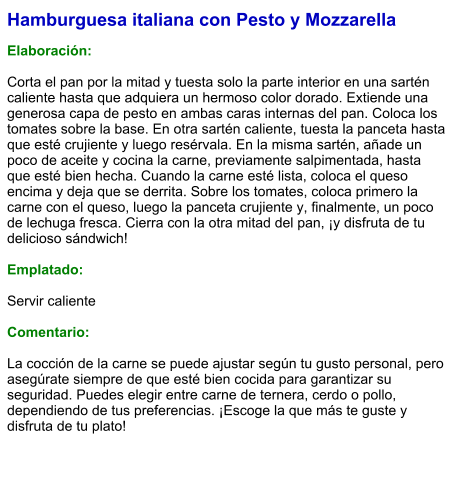 Hamburguesa italiana con Pesto y Mozzarella  Elaboración:  Corta el pan por la mitad y tuesta solo la parte interior en una sartén caliente hasta que adquiera un hermoso color dorado. Extiende una generosa capa de pesto en ambas caras internas del pan. Coloca los tomates sobre la base. En otra sartén caliente, tuesta la panceta hasta que esté crujiente y luego resérvala. En la misma sartén, añade un poco de aceite y cocina la carne, previamente salpimentada, hasta que esté bien hecha. Cuando la carne esté lista, coloca el queso encima y deja que se derrita. Sobre los tomates, coloca primero la carne con el queso, luego la panceta crujiente y, finalmente, un poco de lechuga fresca. Cierra con la otra mitad del pan, ¡y disfruta de tu delicioso sándwich!  Emplatado:  Servir caliente  Comentario:  La cocción de la carne se puede ajustar según tu gusto personal, pero asegúrate siempre de que esté bien cocida para garantizar su seguridad. Puedes elegir entre carne de ternera, cerdo o pollo, dependiendo de tus preferencias. ¡Escoge la que más te guste y disfruta de tu plato!