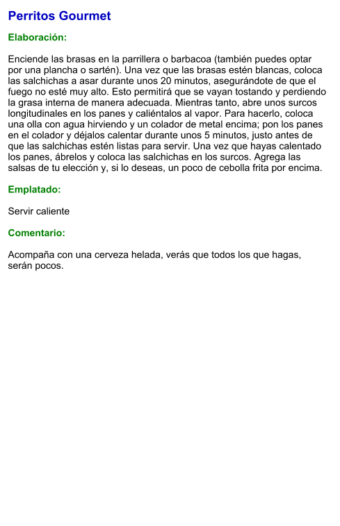 Perritos Gourmet  Elaboración:  Enciende las brasas en la parrillera o barbacoa (también puedes optar por una plancha o sartén). Una vez que las brasas estén blancas, coloca las salchichas a asar durante unos 20 minutos, asegurándote de que el fuego no esté muy alto. Esto permitirá que se vayan tostando y perdiendo la grasa interna de manera adecuada. Mientras tanto, abre unos surcos longitudinales en los panes y caliéntalos al vapor. Para hacerlo, coloca una olla con agua hirviendo y un colador de metal encima; pon los panes en el colador y déjalos calentar durante unos 5 minutos, justo antes de que las salchichas estén listas para servir. Una vez que hayas calentado los panes, ábrelos y coloca las salchichas en los surcos. Agrega las salsas de tu elección y, si lo deseas, un poco de cebolla frita por encima.  Emplatado:  Servir caliente  Comentario:  Acompaña con una cerveza helada, verás que todos los que hagas, serán pocos.