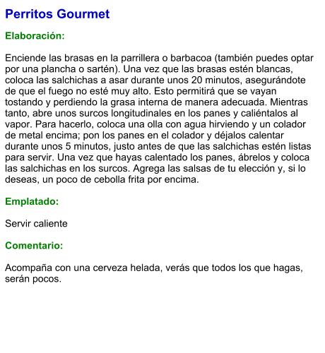 Perritos Gourmet  Elaboración:  Enciende las brasas en la parrillera o barbacoa (también puedes optar por una plancha o sartén). Una vez que las brasas estén blancas, coloca las salchichas a asar durante unos 20 minutos, asegurándote de que el fuego no esté muy alto. Esto permitirá que se vayan tostando y perdiendo la grasa interna de manera adecuada. Mientras tanto, abre unos surcos longitudinales en los panes y caliéntalos al vapor. Para hacerlo, coloca una olla con agua hirviendo y un colador de metal encima; pon los panes en el colador y déjalos calentar durante unos 5 minutos, justo antes de que las salchichas estén listas para servir. Una vez que hayas calentado los panes, ábrelos y coloca las salchichas en los surcos. Agrega las salsas de tu elección y, si lo deseas, un poco de cebolla frita por encima.  Emplatado:  Servir caliente  Comentario:  Acompaña con una cerveza helada, verás que todos los que hagas, serán pocos.