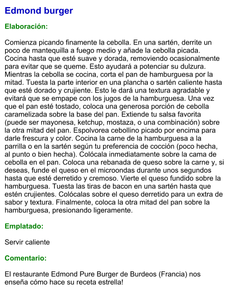 Edmond burger  Elaboración:  Comienza picando finamente la cebolla. En una sartén, derrite un poco de mantequilla a fuego medio y añade la cebolla picada. Cocina hasta que esté suave y dorada, removiendo ocasionalmente para evitar que se queme. Esto ayudará a potenciar su dulzura. Mientras la cebolla se cocina, corta el pan de hamburguesa por la mitad. Tuesta la parte interior en una plancha o sartén caliente hasta que esté dorado y crujiente. Esto le dará una textura agradable y evitará que se empape con los jugos de la hamburguesa. Una vez que el pan esté tostado, coloca una generosa porción de cebolla caramelizada sobre la base del pan. Extiende tu salsa favorita (puede ser mayonesa, ketchup, mostaza, o una combinación) sobre la otra mitad del pan. Espolvorea cebollino picado por encima para darle frescura y color. Cocina la carne de la hamburguesa a la parrilla o en la sartén según tu preferencia de cocción (poco hecha, al punto o bien hecha). Colócala inmediatamente sobre la cama de cebolla en el pan. Coloca una rebanada de queso sobre la carne y, si deseas, funde el queso en el microondas durante unos segundos hasta que esté derretido y cremoso. Vierte el queso fundido sobre la hamburguesa. Tuesta las tiras de bacon en una sartén hasta que estén crujientes. Colócalas sobre el queso derretido para un extra de sabor y textura. Finalmente, coloca la otra mitad del pan sobre la hamburguesa, presionando ligeramente.   Emplatado:  Servir caliente  Comentario:  El restaurante Edmond Pure Burger de Burdeos (Francia) nos enseña cómo hace su receta estrella!
