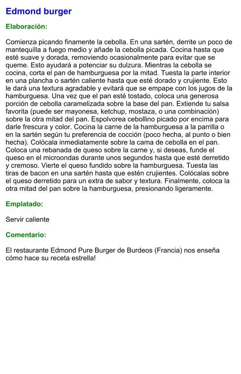 Edmond burger  Elaboración:  Comienza picando finamente la cebolla. En una sartén, derrite un poco de mantequilla a fuego medio y añade la cebolla picada. Cocina hasta que esté suave y dorada, removiendo ocasionalmente para evitar que se queme. Esto ayudará a potenciar su dulzura. Mientras la cebolla se cocina, corta el pan de hamburguesa por la mitad. Tuesta la parte interior en una plancha o sartén caliente hasta que esté dorado y crujiente. Esto le dará una textura agradable y evitará que se empape con los jugos de la hamburguesa. Una vez que el pan esté tostado, coloca una generosa porción de cebolla caramelizada sobre la base del pan. Extiende tu salsa favorita (puede ser mayonesa, ketchup, mostaza, o una combinación) sobre la otra mitad del pan. Espolvorea cebollino picado por encima para darle frescura y color. Cocina la carne de la hamburguesa a la parrilla o en la sartén según tu preferencia de cocción (poco hecha, al punto o bien hecha). Colócala inmediatamente sobre la cama de cebolla en el pan. Coloca una rebanada de queso sobre la carne y, si deseas, funde el queso en el microondas durante unos segundos hasta que esté derretido y cremoso. Vierte el queso fundido sobre la hamburguesa. Tuesta las tiras de bacon en una sartén hasta que estén crujientes. Colócalas sobre el queso derretido para un extra de sabor y textura. Finalmente, coloca la otra mitad del pan sobre la hamburguesa, presionando ligeramente.   Emplatado:  Servir caliente  Comentario:  El restaurante Edmond Pure Burger de Burdeos (Francia) nos enseña cómo hace su receta estrella!
