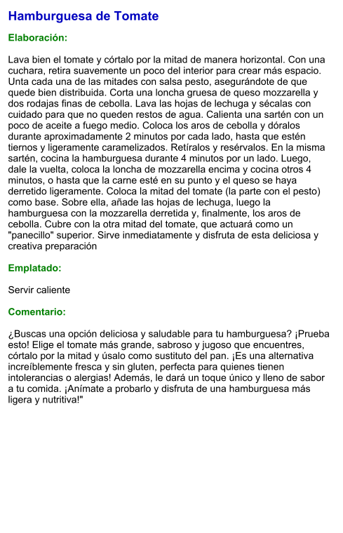 Hamburguesa de Tomate  Elaboración:  Lava bien el tomate y córtalo por la mitad de manera horizontal. Con una cuchara, retira suavemente un poco del interior para crear más espacio. Unta cada una de las mitades con salsa pesto, asegurándote de que quede bien distribuida. Corta una loncha gruesa de queso mozzarella y dos rodajas finas de cebolla. Lava las hojas de lechuga y sécalas con cuidado para que no queden restos de agua. Calienta una sartén con un poco de aceite a fuego medio. Coloca los aros de cebolla y dóralos durante aproximadamente 2 minutos por cada lado, hasta que estén tiernos y ligeramente caramelizados. Retíralos y resérvalos. En la misma sartén, cocina la hamburguesa durante 4 minutos por un lado. Luego, dale la vuelta, coloca la loncha de mozzarella encima y cocina otros 4 minutos, o hasta que la carne esté en su punto y el queso se haya derretido ligeramente. Coloca la mitad del tomate (la parte con el pesto) como base. Sobre ella, añade las hojas de lechuga, luego la hamburguesa con la mozzarella derretida y, finalmente, los aros de cebolla. Cubre con la otra mitad del tomate, que actuará como un "panecillo" superior. Sirve inmediatamente y disfruta de esta deliciosa y creativa preparación  Emplatado:  Servir caliente  Comentario:  ¿Buscas una opción deliciosa y saludable para tu hamburguesa? ¡Prueba esto! Elige el tomate más grande, sabroso y jugoso que encuentres, córtalo por la mitad y úsalo como sustituto del pan. ¡Es una alternativa increíblemente fresca y sin gluten, perfecta para quienes tienen intolerancias o alergias! Además, le dará un toque único y lleno de sabor a tu comida. ¡Anímate a probarlo y disfruta de una hamburguesa más ligera y nutritiva!"