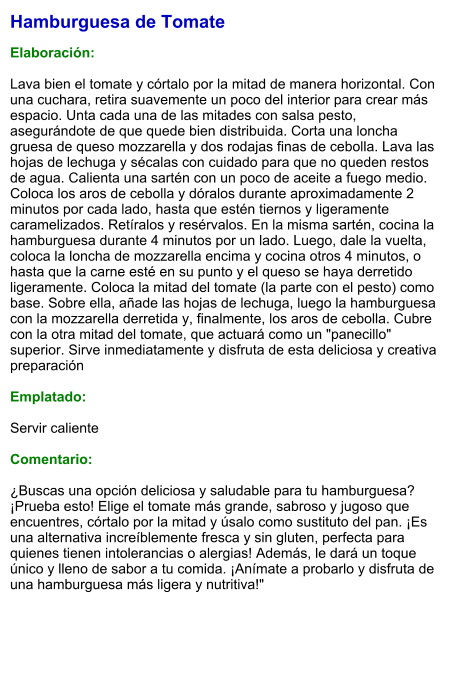 Hamburguesa de Tomate  Elaboración:  Lava bien el tomate y córtalo por la mitad de manera horizontal. Con una cuchara, retira suavemente un poco del interior para crear más espacio. Unta cada una de las mitades con salsa pesto, asegurándote de que quede bien distribuida. Corta una loncha gruesa de queso mozzarella y dos rodajas finas de cebolla. Lava las hojas de lechuga y sécalas con cuidado para que no queden restos de agua. Calienta una sartén con un poco de aceite a fuego medio. Coloca los aros de cebolla y dóralos durante aproximadamente 2 minutos por cada lado, hasta que estén tiernos y ligeramente caramelizados. Retíralos y resérvalos. En la misma sartén, cocina la hamburguesa durante 4 minutos por un lado. Luego, dale la vuelta, coloca la loncha de mozzarella encima y cocina otros 4 minutos, o hasta que la carne esté en su punto y el queso se haya derretido ligeramente. Coloca la mitad del tomate (la parte con el pesto) como base. Sobre ella, añade las hojas de lechuga, luego la hamburguesa con la mozzarella derretida y, finalmente, los aros de cebolla. Cubre con la otra mitad del tomate, que actuará como un "panecillo" superior. Sirve inmediatamente y disfruta de esta deliciosa y creativa preparación  Emplatado:  Servir caliente  Comentario:  ¿Buscas una opción deliciosa y saludable para tu hamburguesa? ¡Prueba esto! Elige el tomate más grande, sabroso y jugoso que encuentres, córtalo por la mitad y úsalo como sustituto del pan. ¡Es una alternativa increíblemente fresca y sin gluten, perfecta para quienes tienen intolerancias o alergias! Además, le dará un toque único y lleno de sabor a tu comida. ¡Anímate a probarlo y disfruta de una hamburguesa más ligera y nutritiva!"