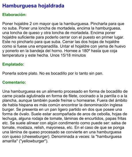 Hamburguesa hojaldrada  Elaboración:  Poner hojaldre 2 cm mayor que la hamburguesa. Pincharla para que no suba. Poner una loncha de mortadela, encima la hamburguesa, una loncha de queso y otra loncha de mortadela. Encima poner hojaldre suficiente para poderlo cerrar con el puesto en primer lugar. Este no pincharlo para que suba. Cerrar las dos hojas de hojaldre como si fuese una empanadilla. Untar el hojaldre con yema de huevo y ponerlo en la bandeja del horno. Hornee a 180º hasta que coja temperatura y este hecha. Unos 15/18 minutos  Emplatado:  Ponerla sobre plato. No es bocadillo por lo tanto sin pan.  Comentario:  Una hamburguesa es un alimento procesado en forma de bocadillo de carne picada aglutinada en forma de filete, cocinado a la parrilla o a la plancha, aunque también puede freírse u hornearse. Fuera del ámbito de habla hispana es más común encontrar la denominación inglesa burger. Se presenta en un pan ligero partido en dos que posee una forma de óvalo. Suele estar acompañada de aros de cebolla, hojas de lechuga, alguna rodaja de tomate, láminas de encurtidos, papas fritas etc. Se suele alinear con algún condimento como puede ser: salsa de tomate, mostaza, relish, mayonesa, etc. En el caso de que se ponga una lámina de queso procesado se convierte en una hamburguesa con queso (cheeseburger). Denominada a veces: la "hamburguesa amarilla" ("yellowburger").